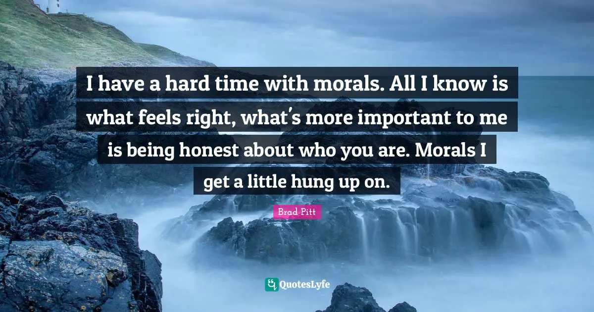 Brad Pitt Quotes: "I have a hard time with morals. All I know is what feels right, what's more important to me is being honest about who you are. Morals I get a little hung up on."