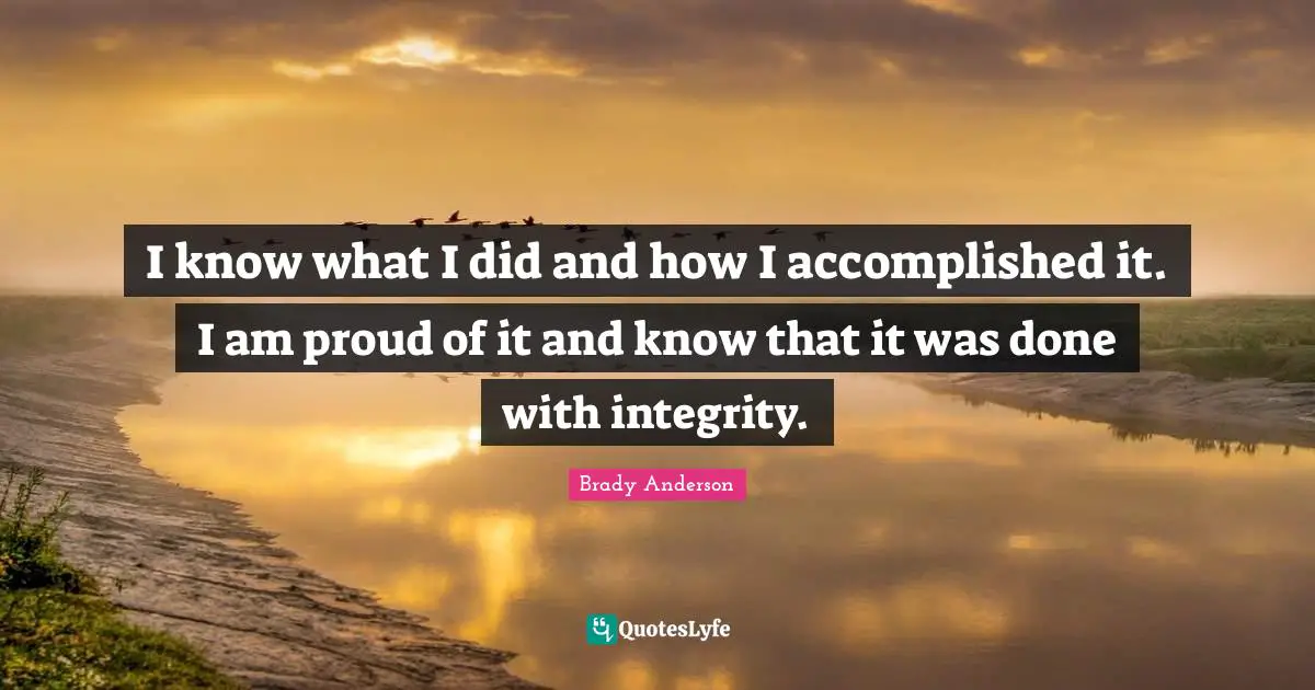 I know what I did and how I accomplished it. I am proud of it and know that it was done with integrity.