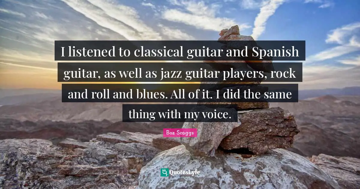 I listened to classical guitar and Spanish guitar, as well as jazz guitar players, rock and roll and blues. All of it. I did the same thing with my voice.