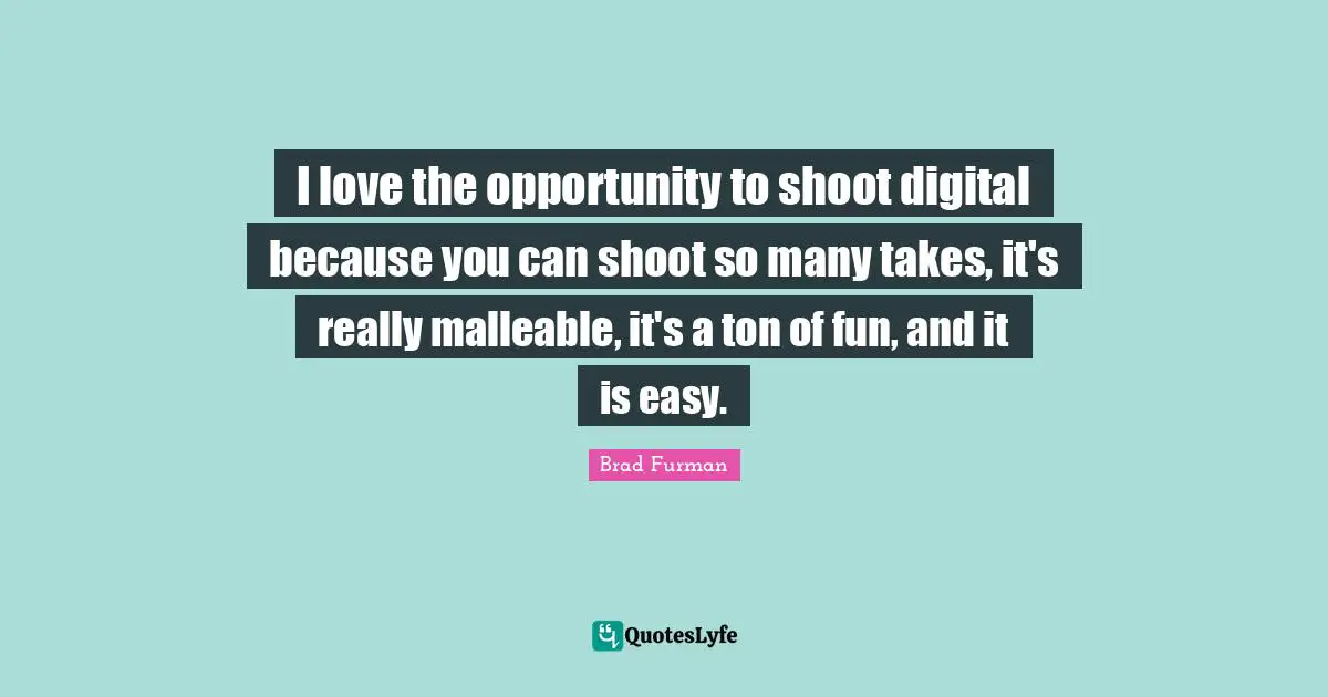 I love the opportunity to shoot digital because you can shoot so many takes, it's really malleable, it's a ton of fun, and it is easy.