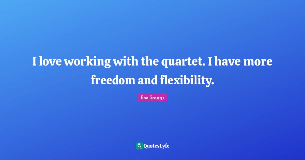 I love working with the quartet. I have more freedom and flexibility.