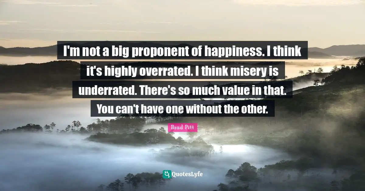 Brad Pitt Quotes: "I'm not a big proponent of happiness. I think it's highly overrated. I think misery is underrated. There's so much value in that. You can't have one without the other."