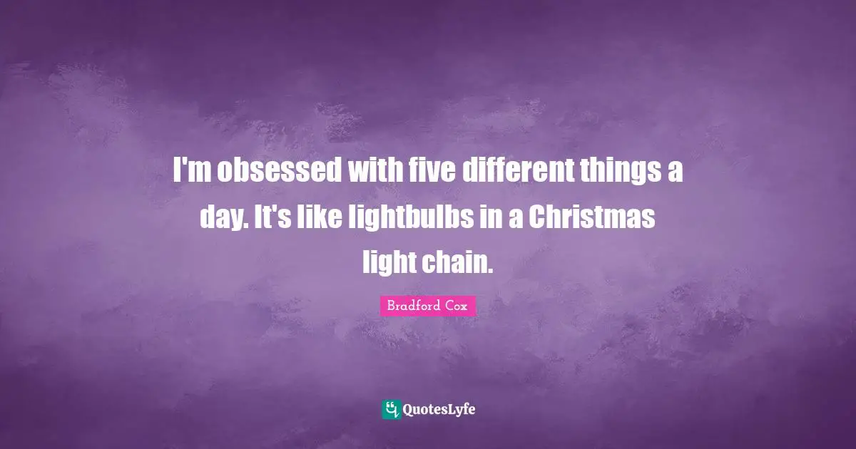 I'm obsessed with five different things a day. It's like lightbulbs in a Christmas light chain.