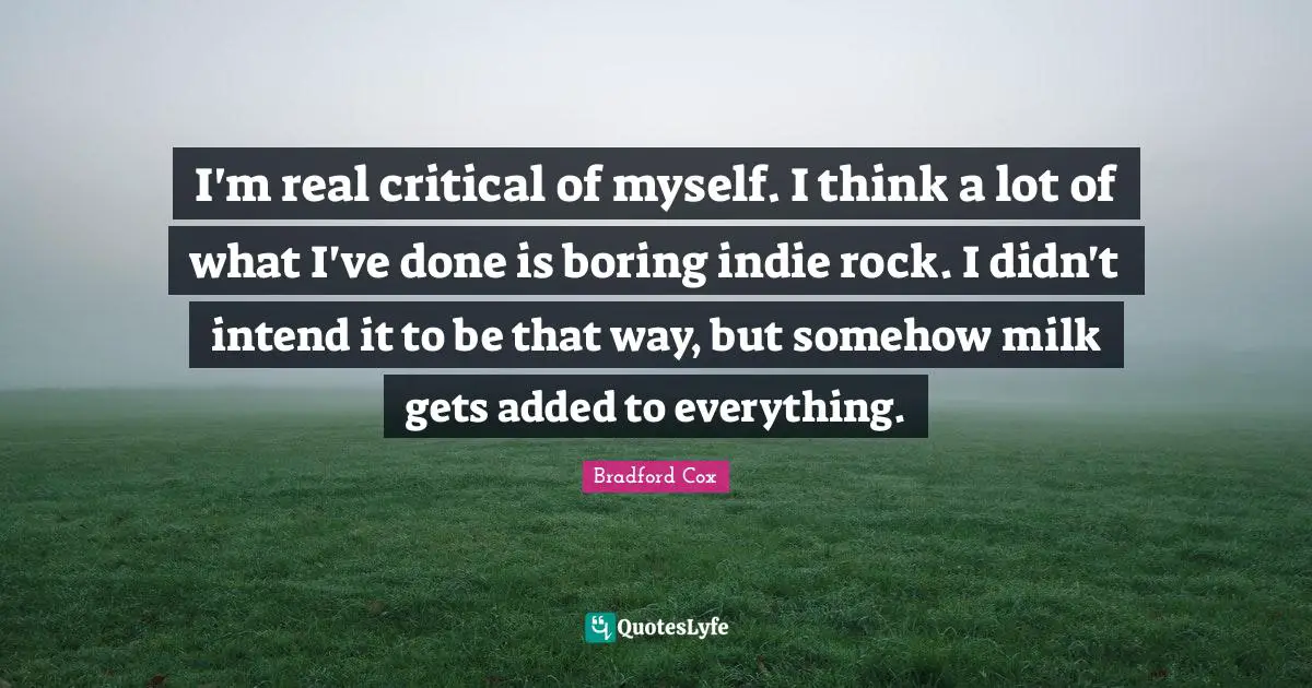I'm real critical of myself. I think a lot of what I've done is boring indie rock. I didn't intend it to be that way, but somehow milk gets added to everything.