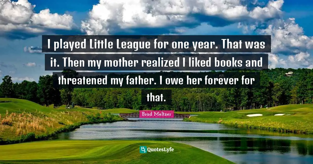 I played Little League for one year. That was it. Then my mother realized I liked books and threatened my father. I owe her forever for that.