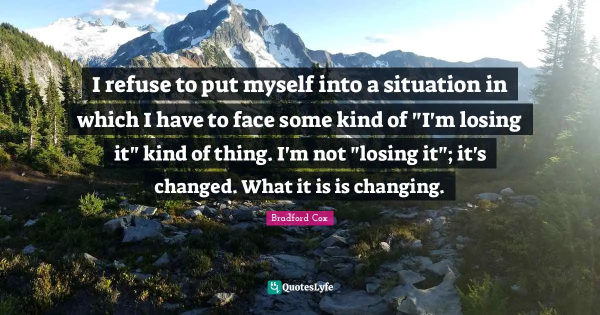 I refuse to put myself into a situation in which I have to face some kind of "I'm losing it" kind of thing. I'm not "losing it"; it's changed. What it is is changing.