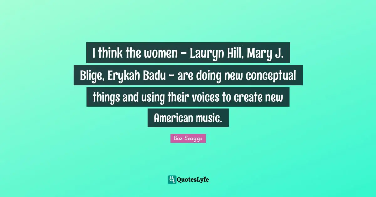 I think the women - Lauryn Hill, Mary J. Blige, Erykah Badu - are doing new conceptual things and using their voices to create new American music.