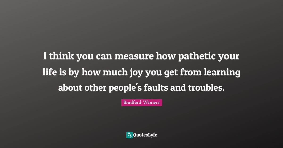 I think you can measure how pathetic your life is by how much joy you get from learning about other people's faults and troubles.