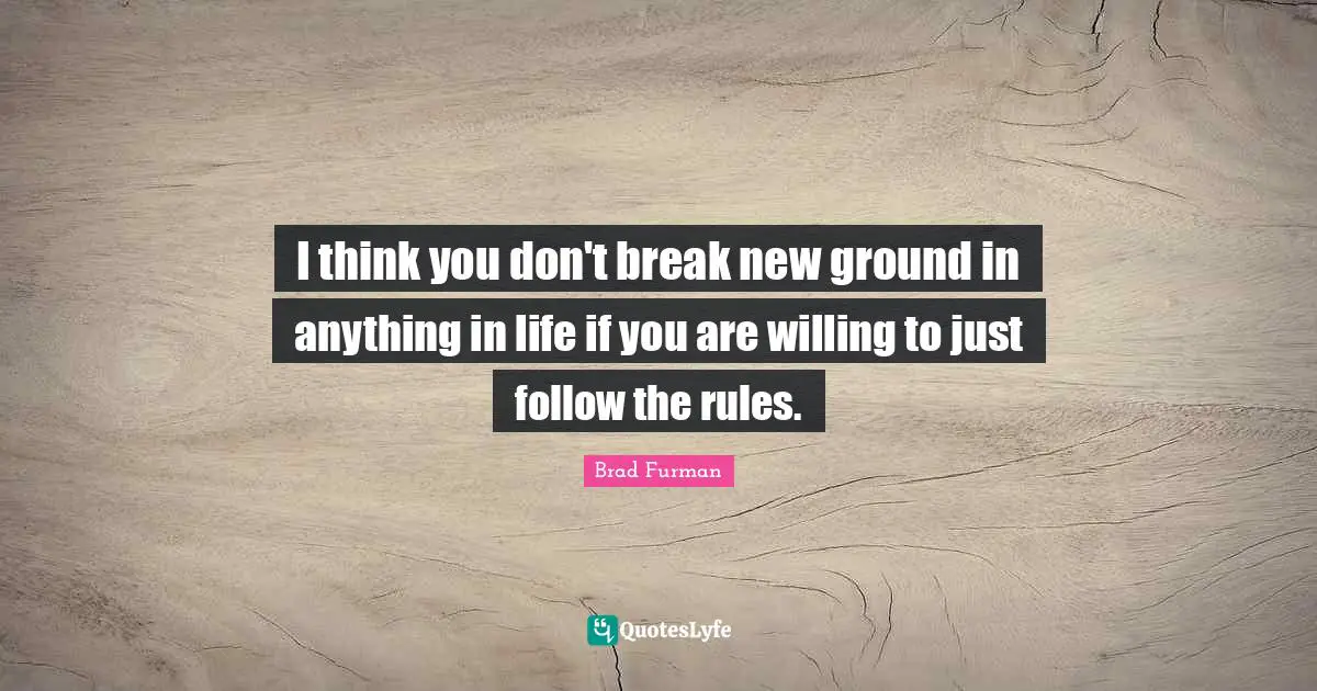 I think you don't break new ground in anything in life if you are willing to just follow the rules.