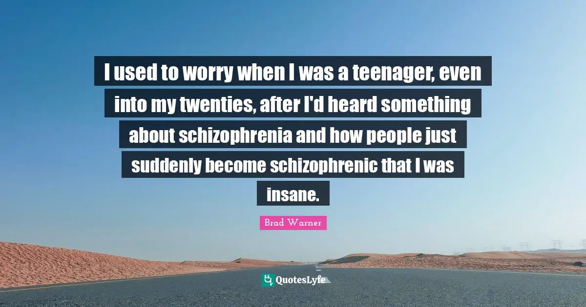 I used to worry when I was a teenager, even into my twenties, after I'd heard something about schizophrenia and how people just suddenly become schizophrenic that I was insane.