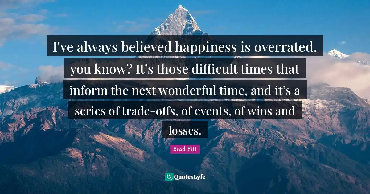Brad Pitt Quotes: "I've always believed happiness is overrated, you know? It’s those difficult times that inform the next wonderful time, and it’s a series of trade-offs, of events, of wins and losses."