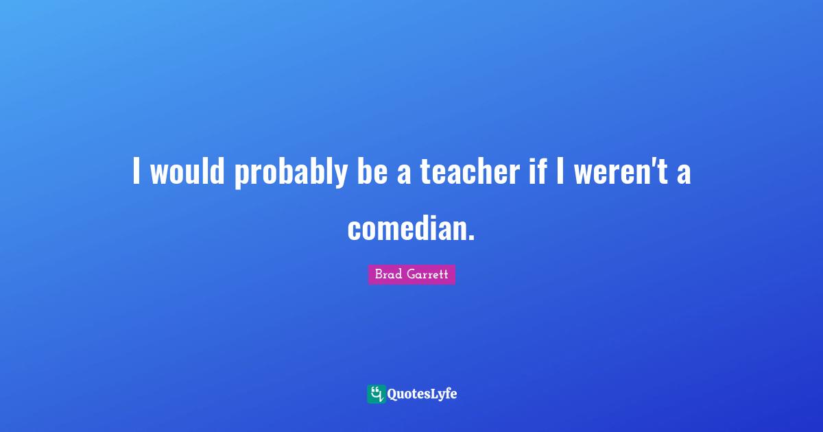 I would probably be a teacher if I weren't a comedian.