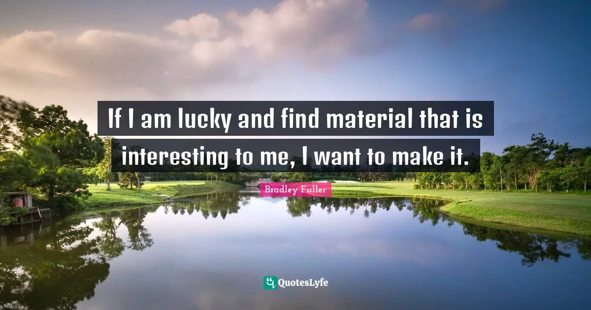 If I am lucky and find material that is interesting to me, I want to make it.