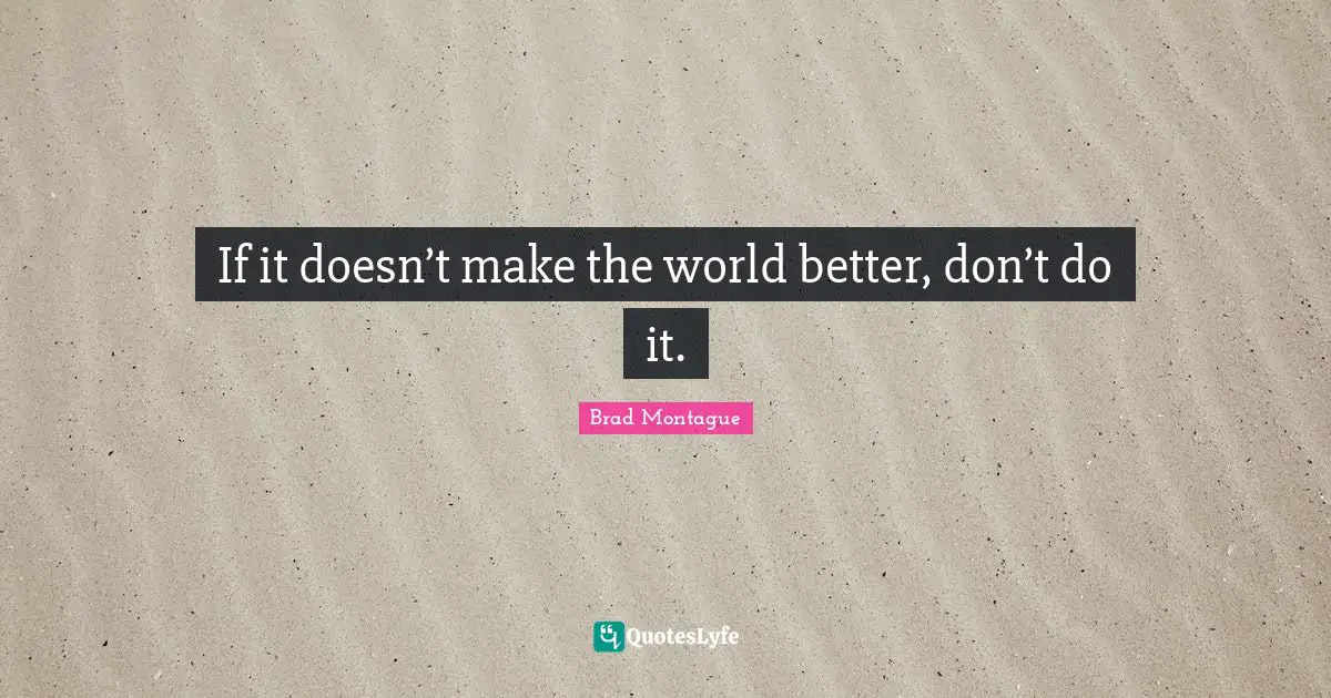 If it doesn’t make the world better, don’t do it.