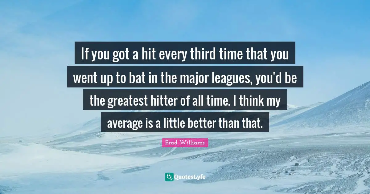 If you got a hit every third time that you went up to bat in the major leagues, you'd be the greatest hitter of all time. I think my average is a little better than that.