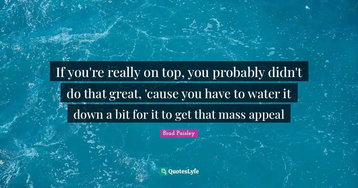 If you're really on top, you probably didn't do that great, 'cause you have to water it down a bit for it to get that mass appeal
