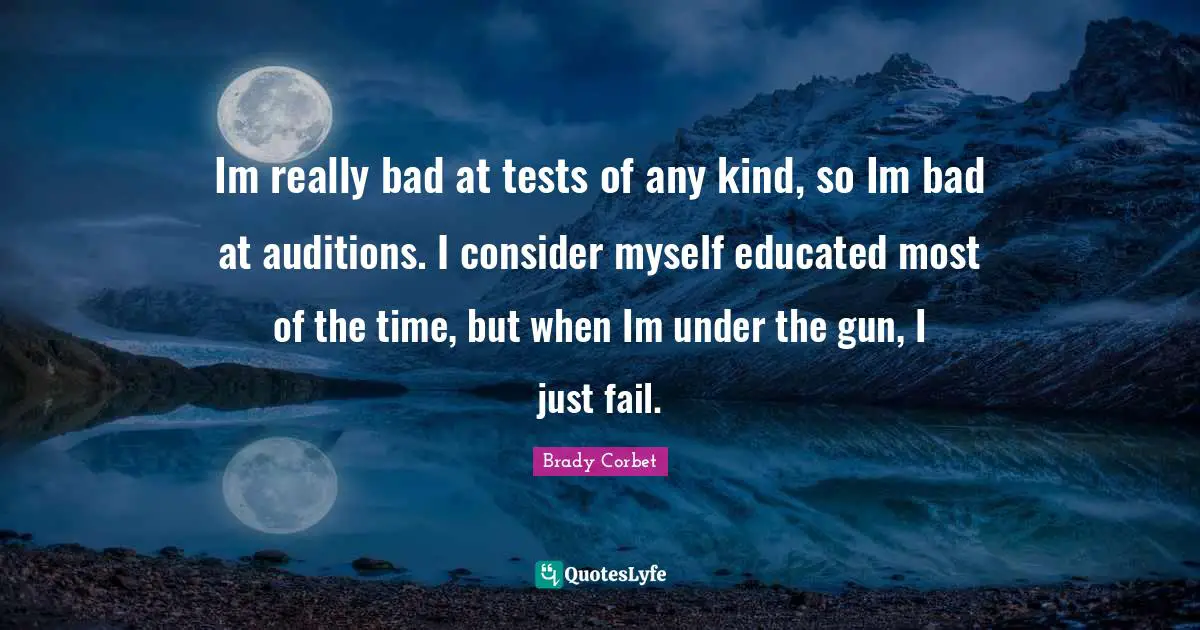 Im really bad at tests of any kind, so Im bad at auditions. I consider myself educated most of the time, but when Im under the gun, I just fail.