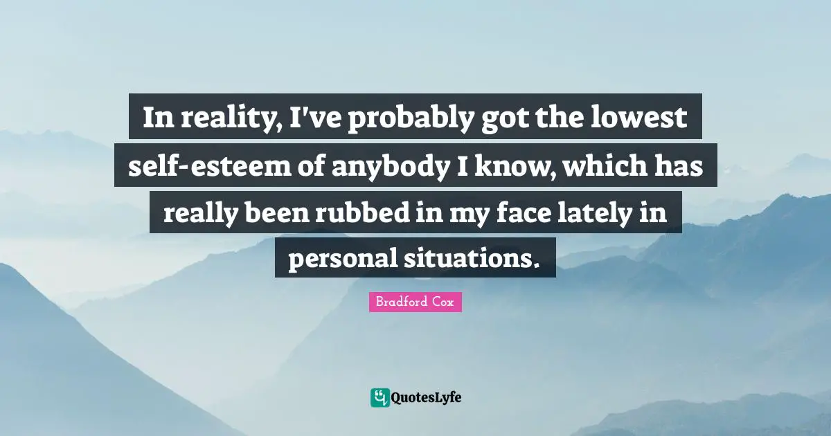 In reality, I've probably got the lowest self-esteem of anybody I know, which has really been rubbed in my face lately in personal situations.