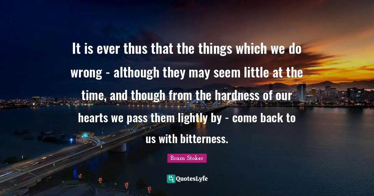 It is ever thus that the things which we do wrong - although they may seem little at the time, and though from the hardness of our hearts we pass them lightly by - come back to us with bitterness.