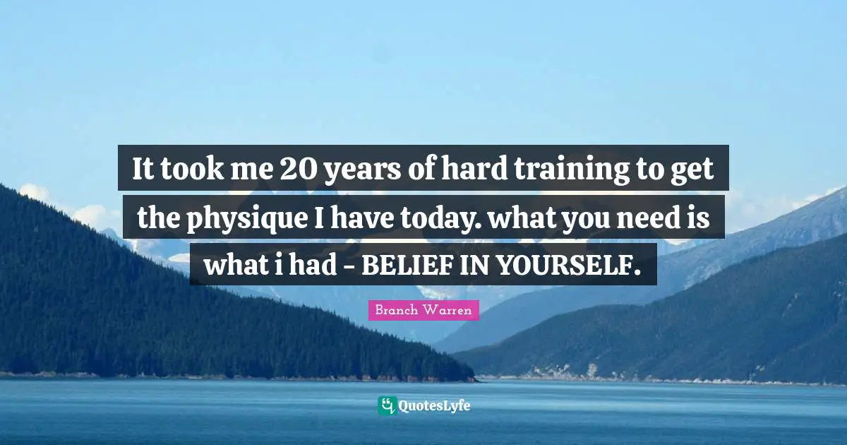 It took me 20 years of hard training to get the physique I have today. what you need is what i had - BELIEF IN YOURSELF.