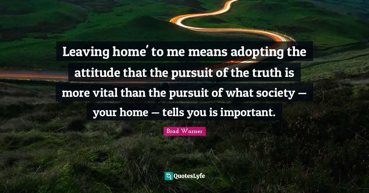 Leaving home' to me means adopting the attitude that the pursuit of the truth is more vital than the pursuit of what society — your home — tells you is important.