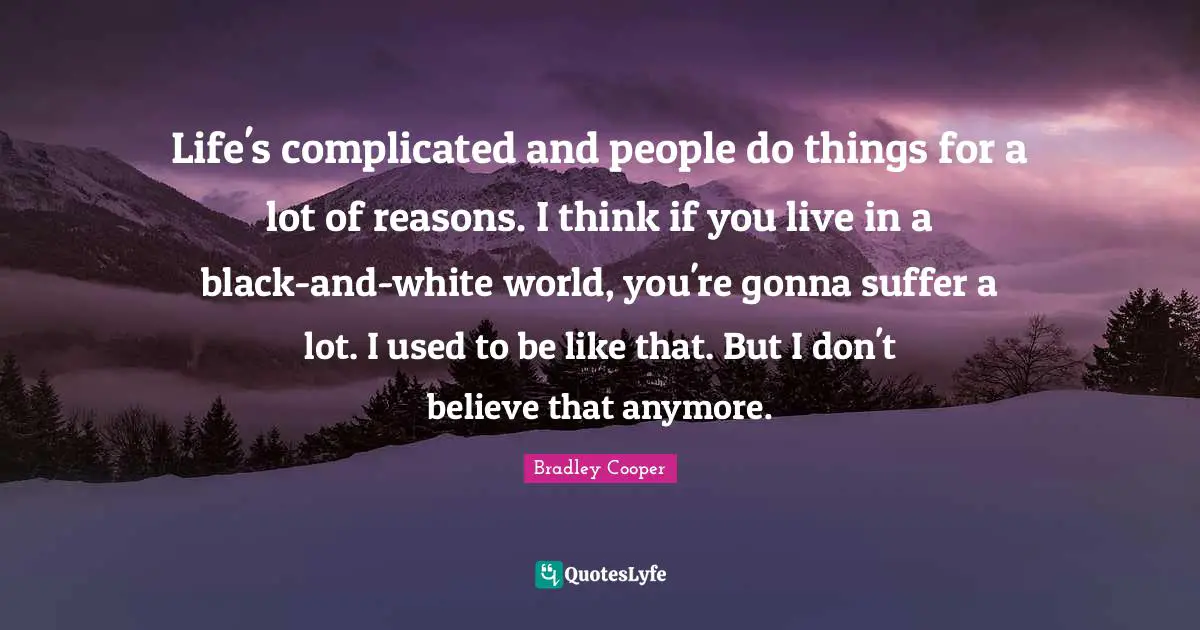 Bradley Cooper Quotes: "Life's complicated and people do things for a lot of reasons. I think if you live in a black-and-white world, you're gonna suffer a lot. I used to be like that. But I don't believe that anymore."