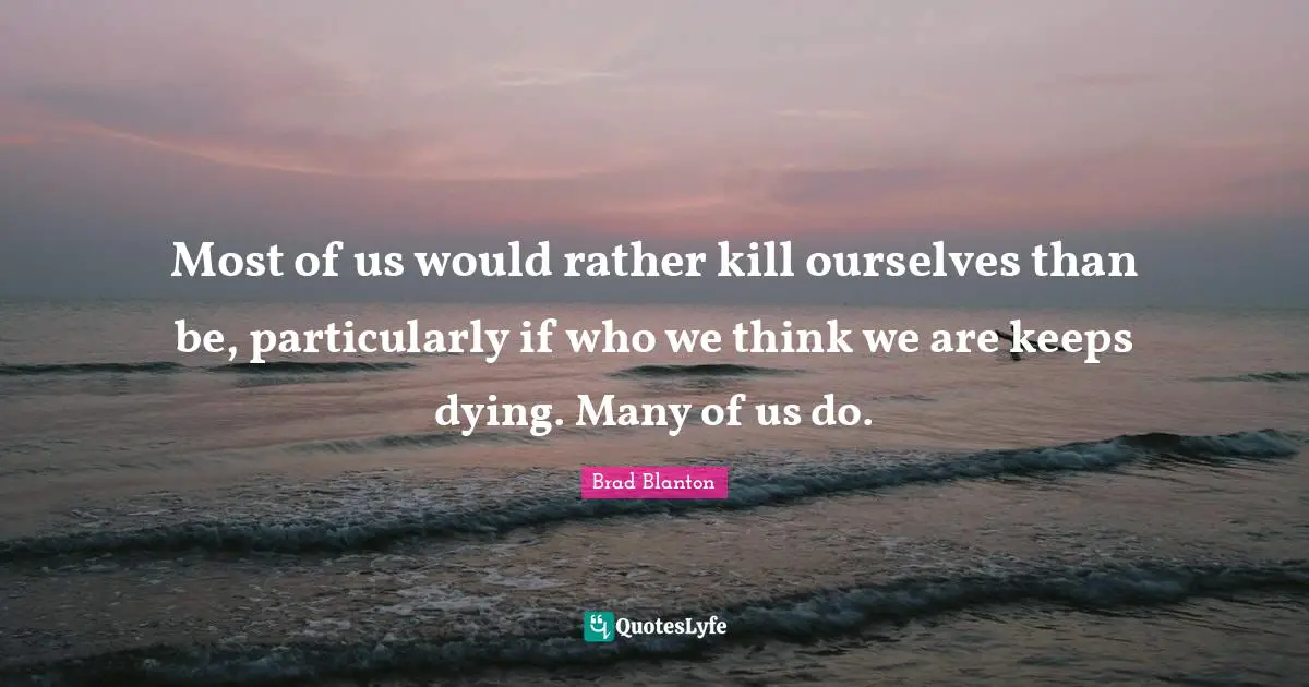 Most of us would rather kill ourselves than be, particularly if who we think we are keeps dying. Many of us do.