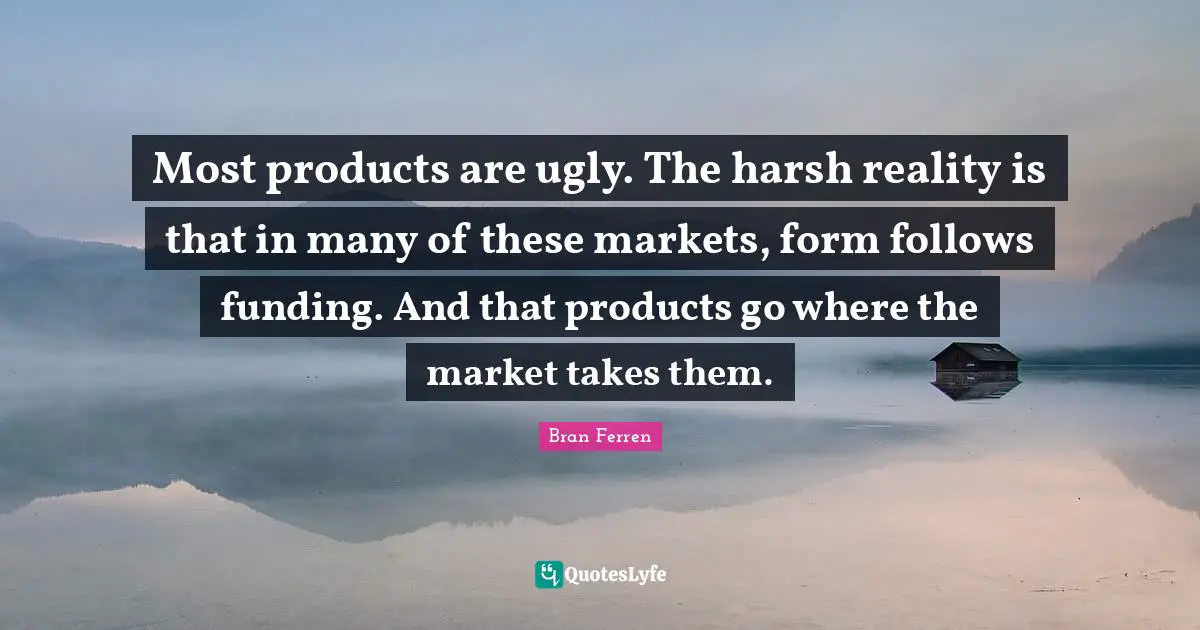 Most products are ugly. The harsh reality is that in many of these markets, form follows funding. And that products go where the market takes them.