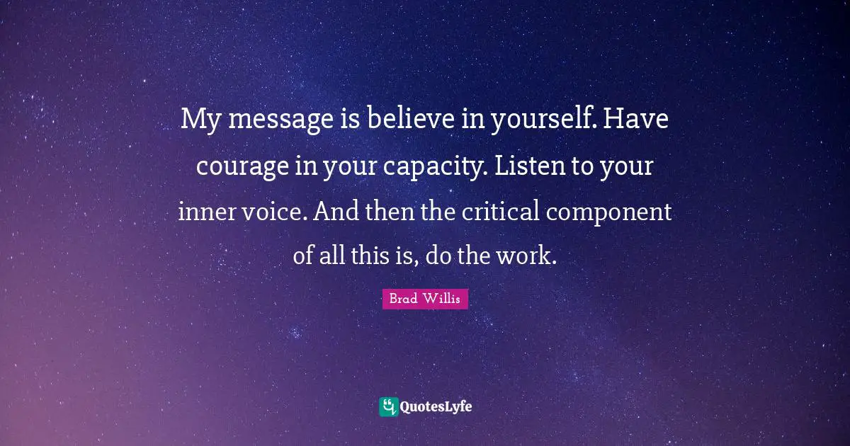 My message is believe in yourself. Have courage in your capacity. Listen to your inner voice. And then the critical component of all this is, do the work.