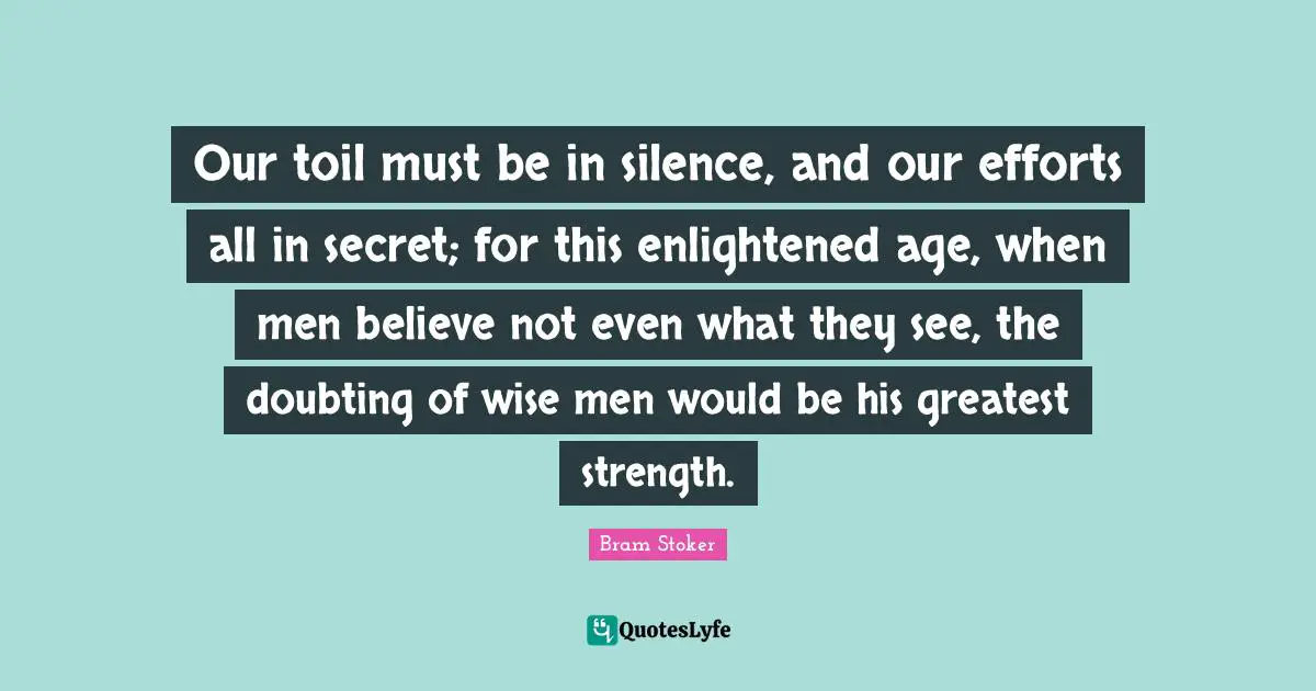 Our toil must be in silence, and our efforts all in secret; for this enlightened age, when men believe not even what they see, the doubting of wise men would be his greatest strength.