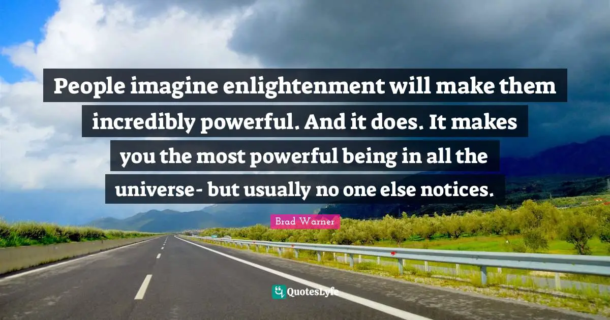 People imagine enlightenment will make them incredibly powerful. And it does. It makes you the most powerful being in all the universe- but usually no one else notices.