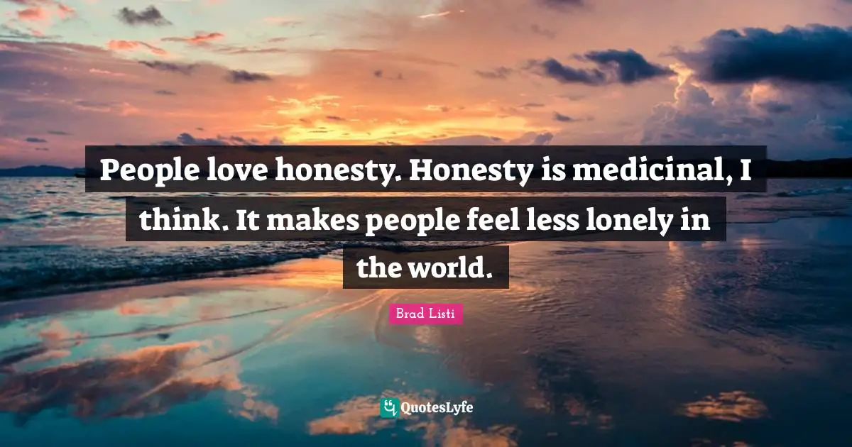 People love honesty. Honesty is medicinal, I think. It makes people feel less lonely in the world.