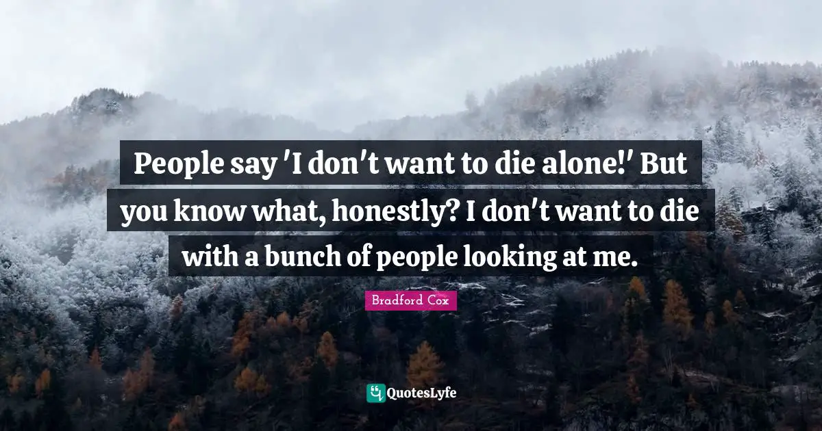 People say 'I don't want to die alone!' But you know what, honestly? I don't want to die with a bunch of people looking at me.