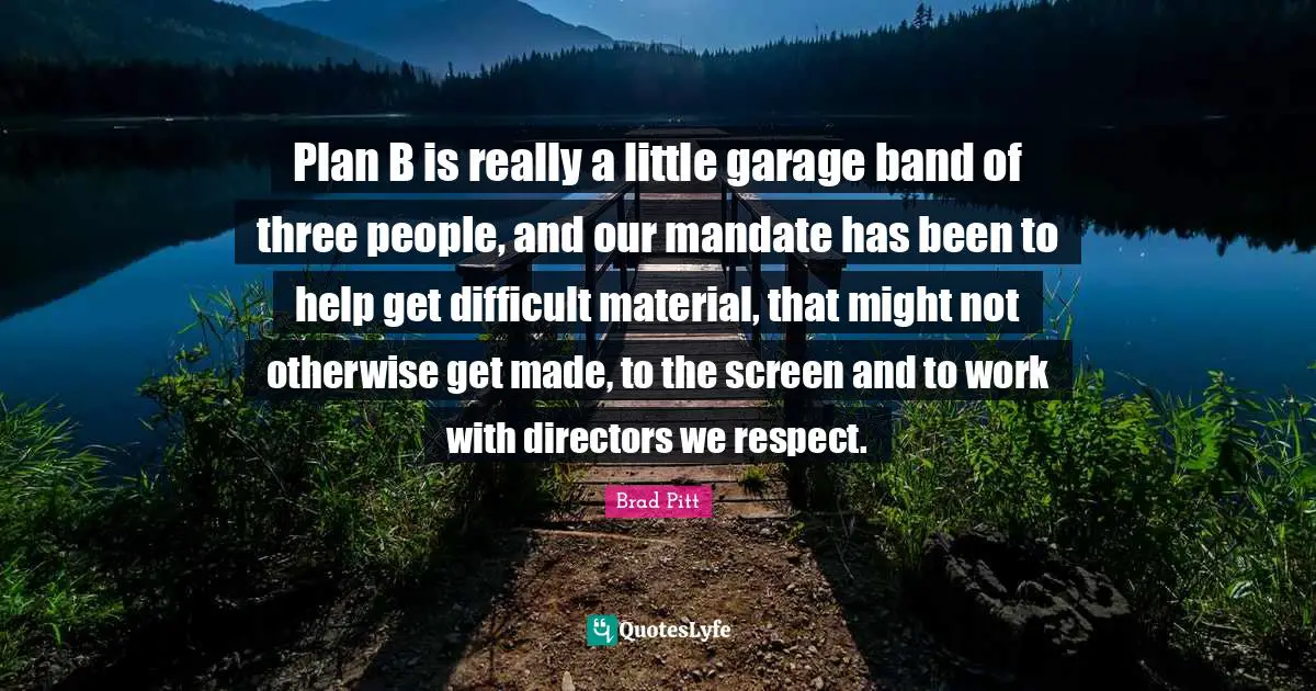 Plan B is really a little garage band of three people, and our mandate has been to help get difficult material, that might not otherwise get made, to the screen and to work with directors we respect.