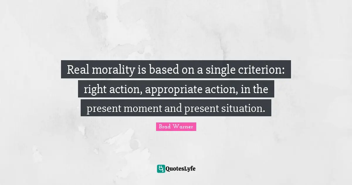 Real morality is based on a single criterion: right action, appropriate action, in the present moment and present situation.