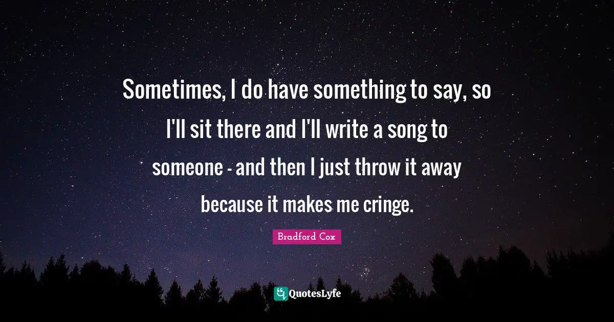 Sometimes, I do have something to say, so I'll sit there and I'll write a song to someone - and then I just throw it away because it makes me cringe.