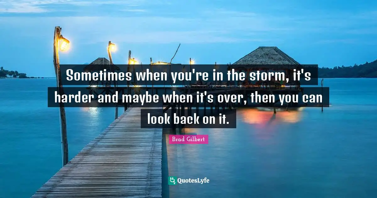 Sometimes when you're in the storm, it's harder and maybe when it's over, then you can look back on it.