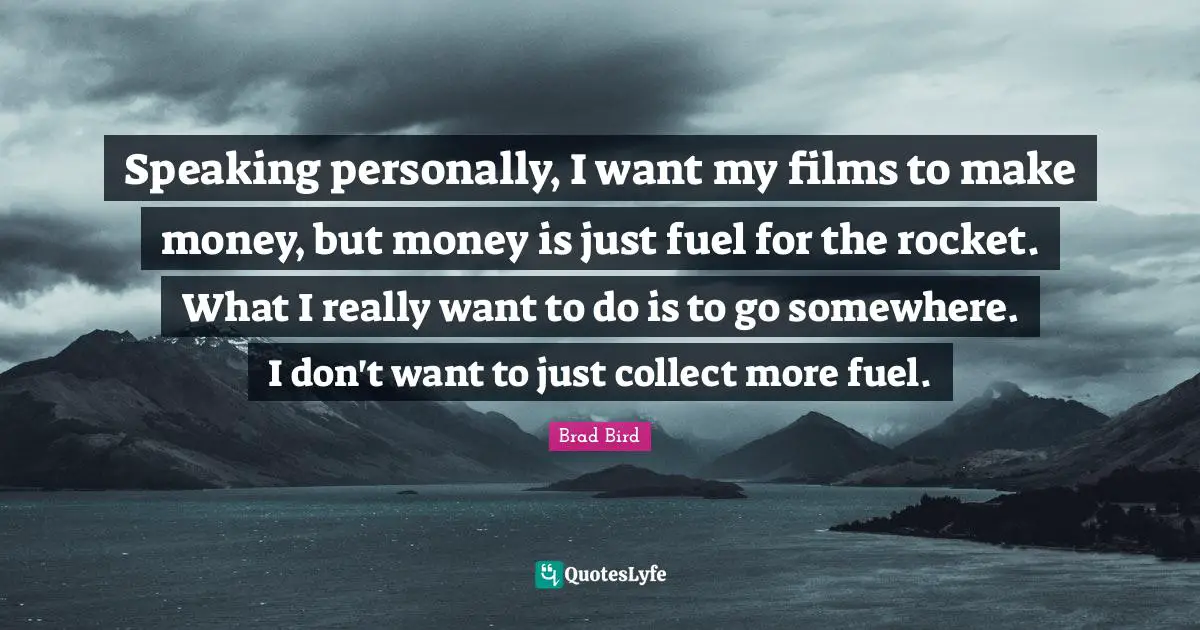 Speaking personally, I want my films to make money, but money is just fuel for the rocket. What I really want to do is to go somewhere. I don't want to just collect more fuel.
