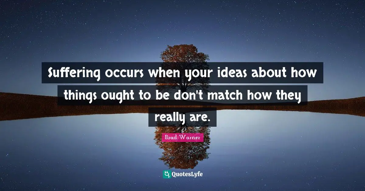 Suffering occurs when your ideas about how things ought to be don't match how they really are.