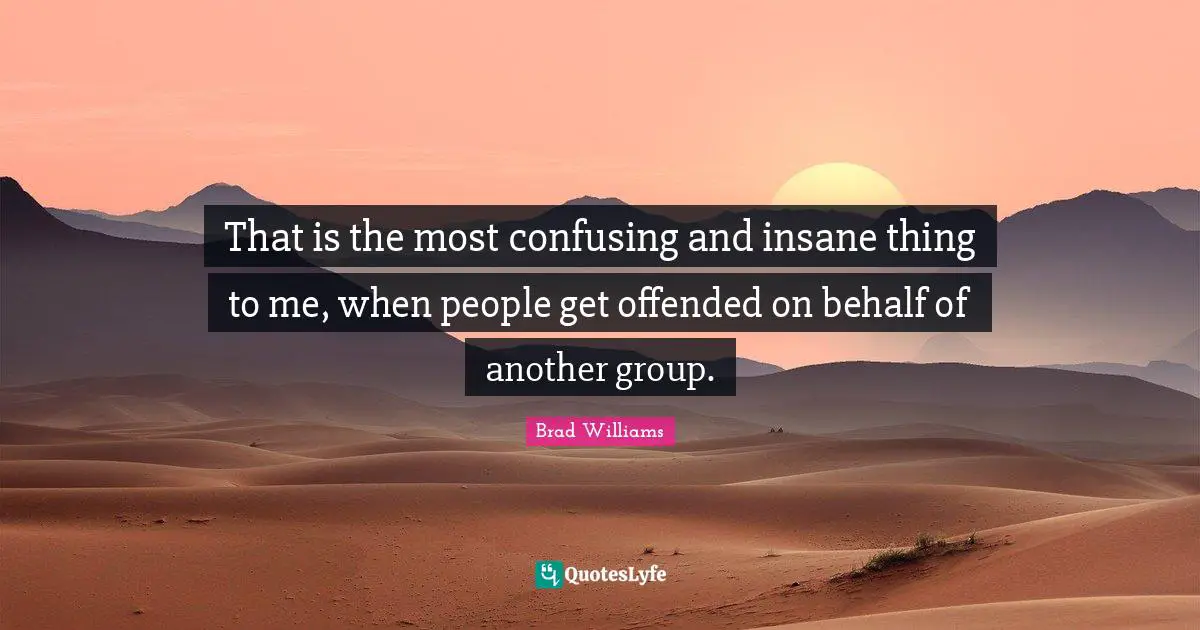 That is the most confusing and insane thing to me, when people get offended on behalf of another group.