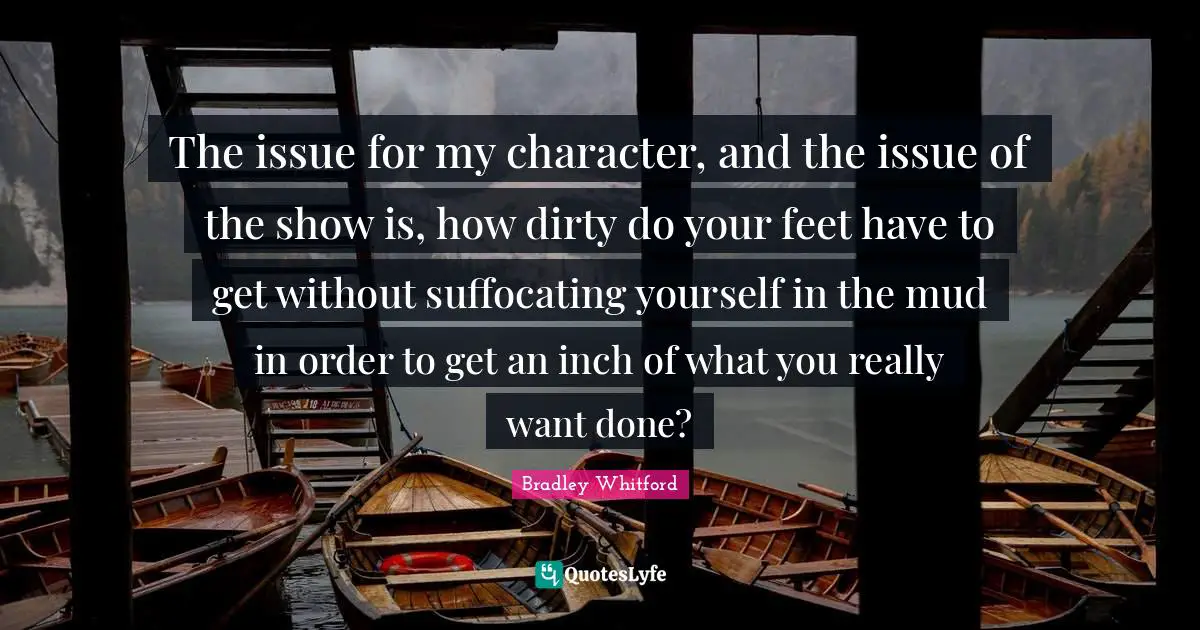 Bradley Whitford Quotes: "The issue for my character, and the issue of the show is, how dirty do your feet have to get without suffocating yourself in the mud in order to get an inch of what you really want done?"