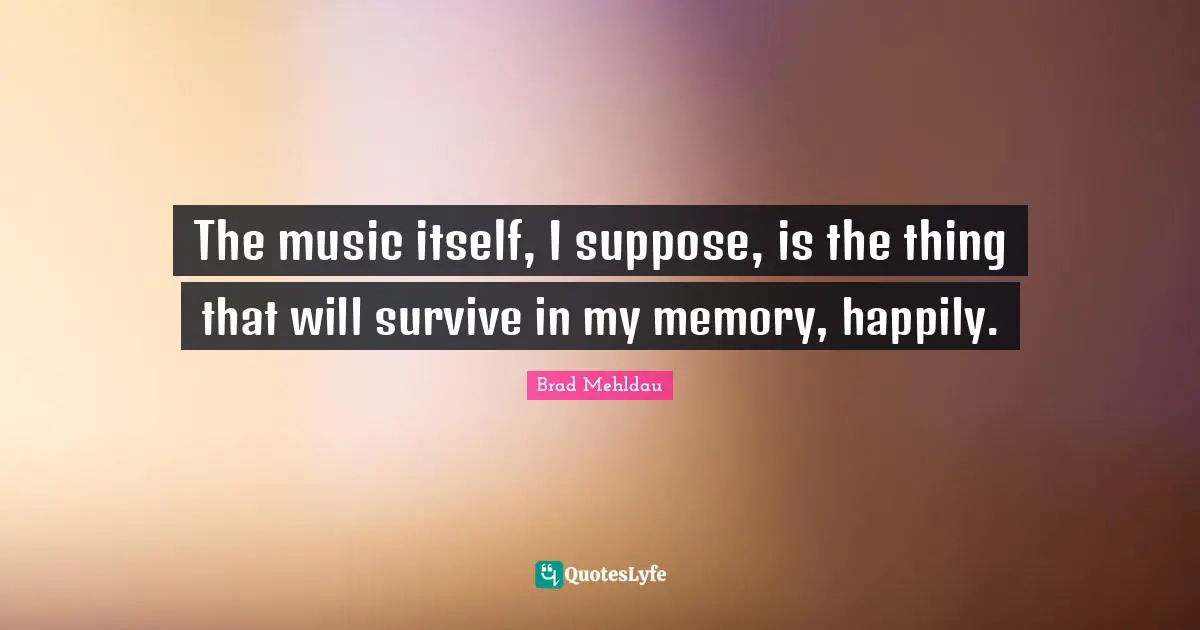The music itself, I suppose, is the thing that will survive in my memory, happily.