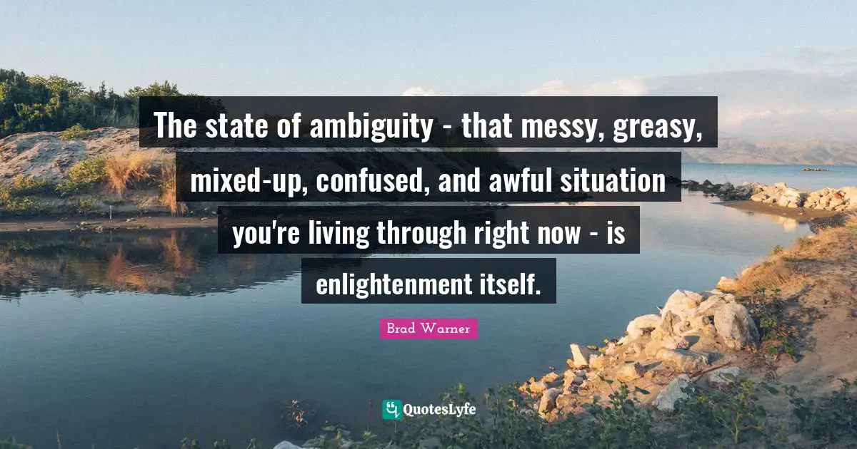 The state of ambiguity - that messy, greasy, mixed-up, confused, and awful situation you're living through right now - is enlightenment itself.