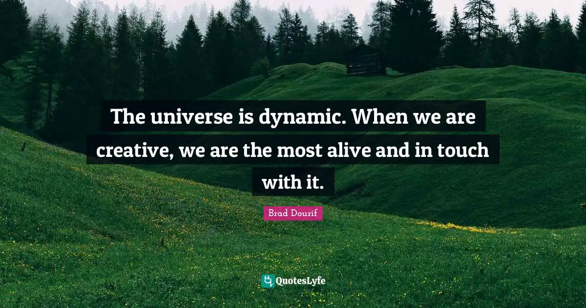 The universe is dynamic. When we are creative, we are the most alive and in touch with it.