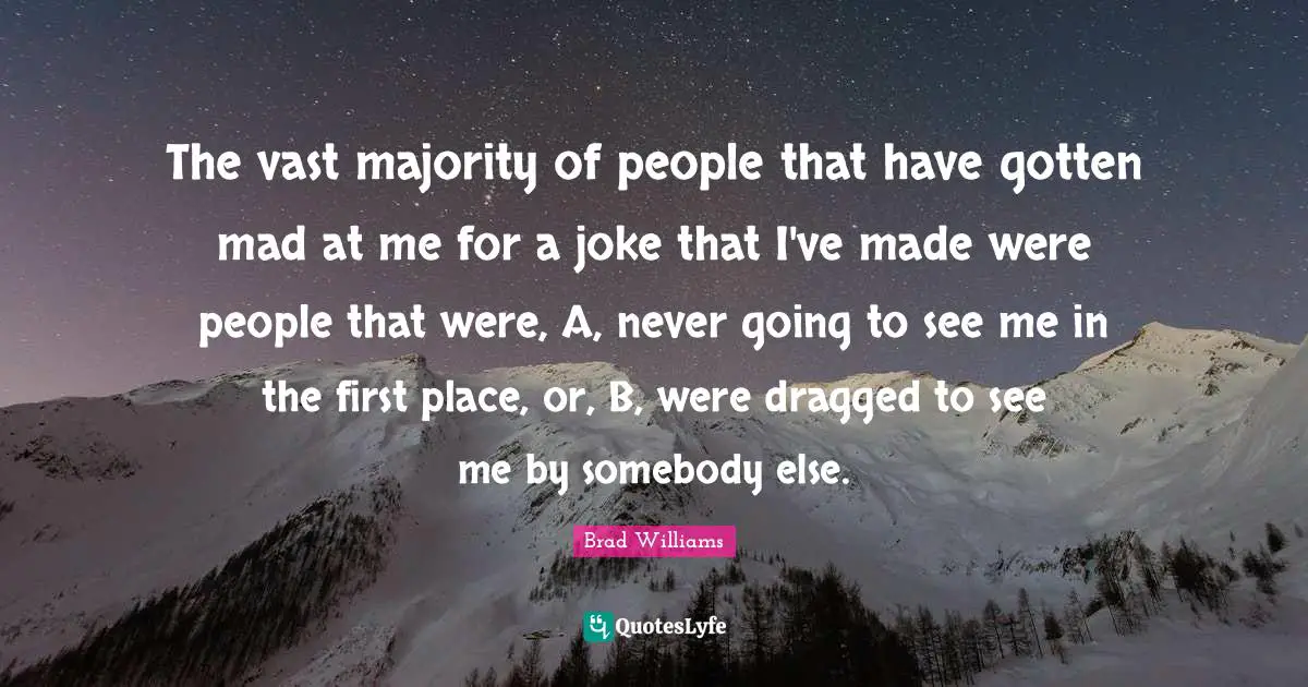 The vast majority of people that have gotten mad at me for a joke that I've made were people that were, A, never going to see me in the first place, or, B, were dragged to see me by somebody else.