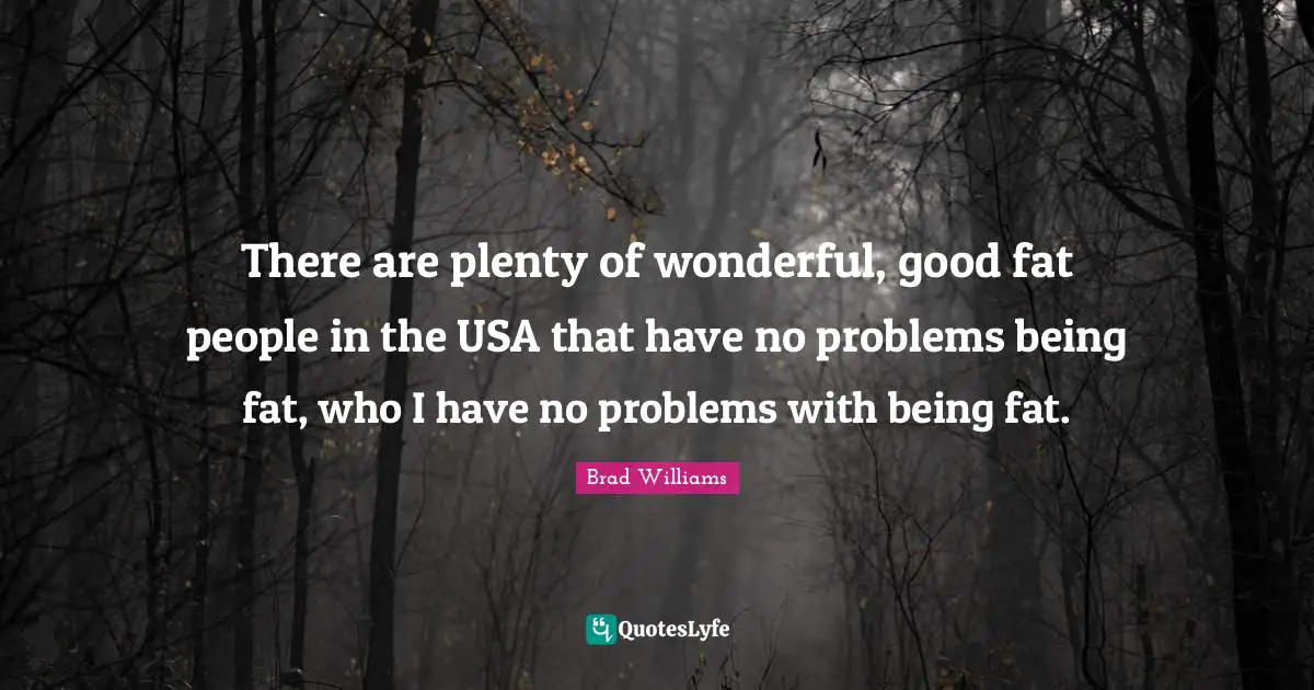 There are plenty of wonderful, good fat people in the USA that have no problems being fat, who I have no problems with being fat.