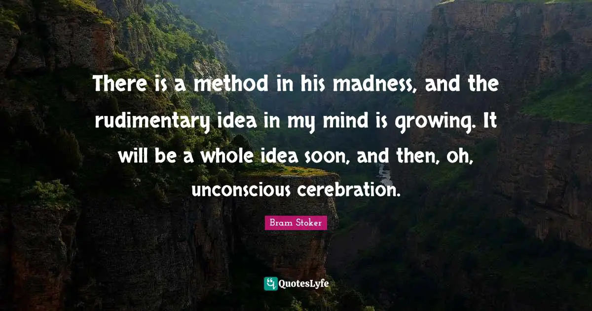 There is a method in his madness, and the rudimentary idea in my mind is growing. It will be a whole idea soon, and then, oh, unconscious cerebration.