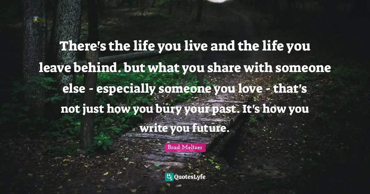 There's the life you live and the life you leave behind. but what you share with someone else - especially someone you love - that's not just how you bury your past. It's how you write you future.