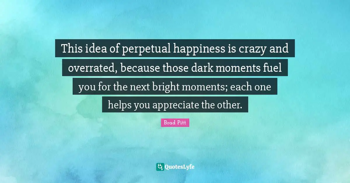 Brad Pitt Quotes: "This idea of perpetual happiness is crazy and overrated, because those dark moments fuel you for the next bright moments; each one helps you appreciate the other."