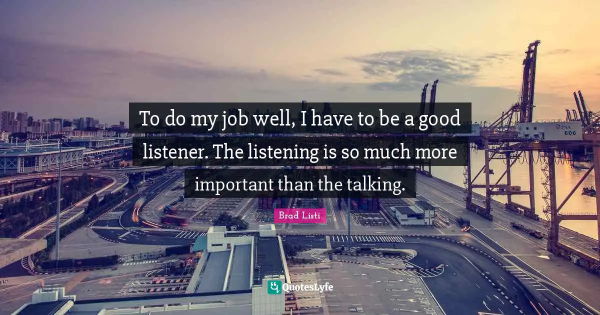 To do my job well, I have to be a good listener. The listening is so much more important than the talking.